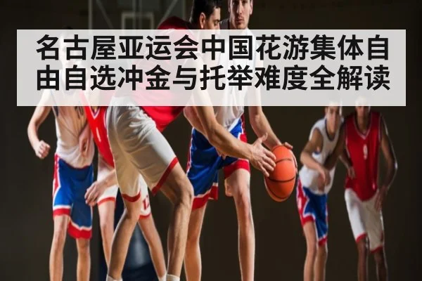 名古屋亚运会中国花游集体自由自选冲金与托举难度全解读