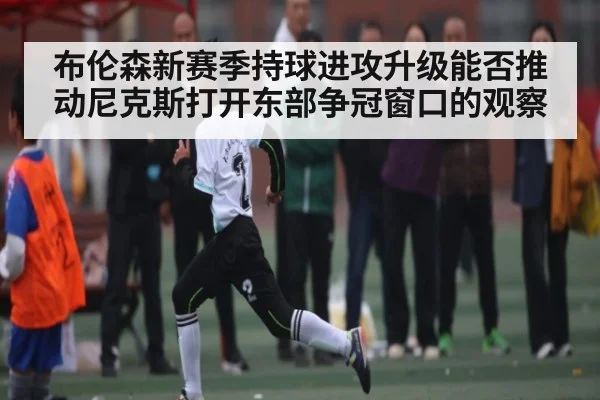 布伦森新赛季持球进攻升级能否推动尼克斯打开东部争冠窗口的观察