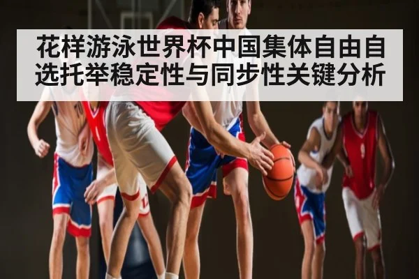 花样游泳世界杯中国集体自由自选托举稳定性与同步性关键分析
