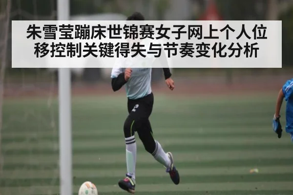 朱雪莹蹦床世锦赛女子网上个人位移控制关键得失与节奏变化分析